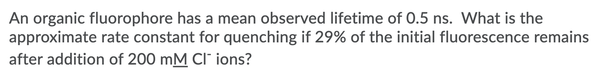 An organic fluorophore has a mean observed lifetime of 0.5 ns. What is the
approximate rate constant for quenching if 29% of the initial fluorescence remains
after addition of 200 mM Cl' ions?
