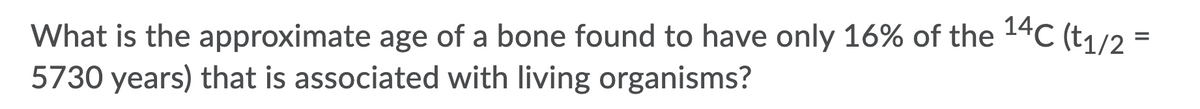 What is the approximate age of a bone found to have only 16% of the 14C (t1/2 =
5730 years) that is associated with living organisms?
