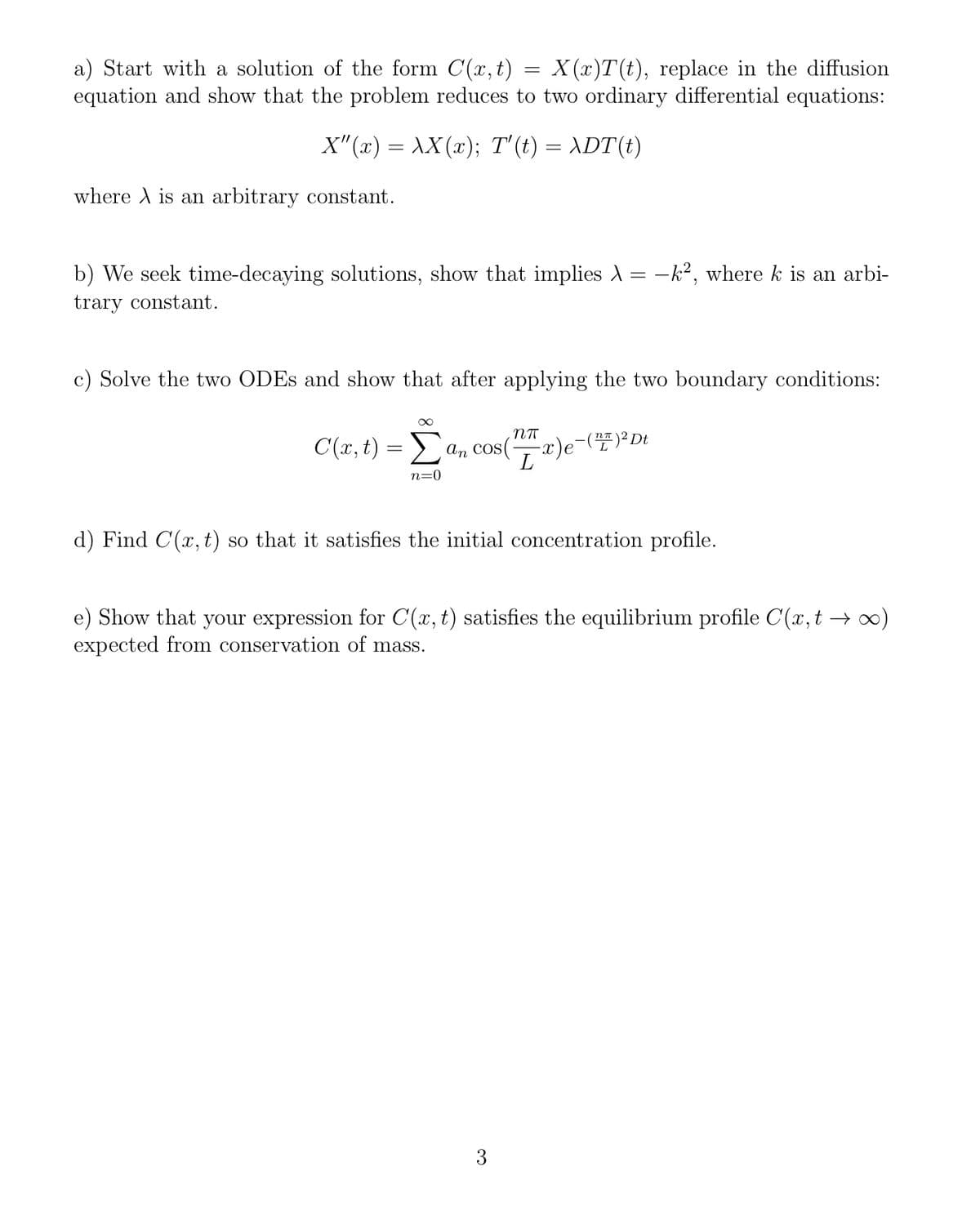 a) Start with a solution of the form C(x, t)
equation and show that the problem reduces to two ordinary differential equations:
X (x)T(t), replace in the diffusion
X"(x) = AX(x); T'(t) = ADT(t)
where A is an arbitrary constant.
b) We seek time-decaying solutions, show that implies A = -k², where k is an arbi-
trary constant.
c) Solve the two ODES and show that after applying the two boundary conditions:
C(x, t) = an cos(-
Σ
n=0
d) Find C(x, t) so that it satisfies the initial concentration profile.
e) Show that your expression for C(x, t) satisfies the equilibrium profile C(x, t –)
expected from conservation of mass.
3
