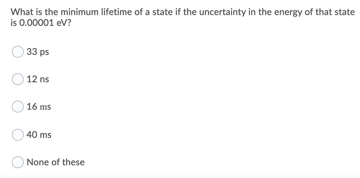 What is the minimum lifetime of a state if the uncertainty in the energy of that state
is 0.00001 eV?
33 ps
12 ns
O 16 ms
40 ms
O None of these
