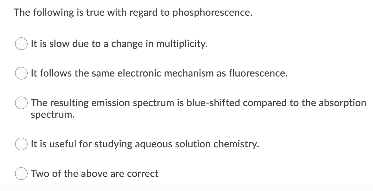 The following is true with regard to phosphorescence.
It is slow due to a change in multiplicity.
It follows the same electronic mechanism as fluorescence.
The resulting emission spectrum is blue-shifted compared to the absorption
spectrum.
It is useful for studying aqueous solution chemistry.
O Two of the above are correct
