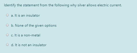 Identify the statement from the following why silver allows electric current.
O a. It is an insulator
O b. None of the given options
O c. It is a non-metal
O d. It is not an insulator
