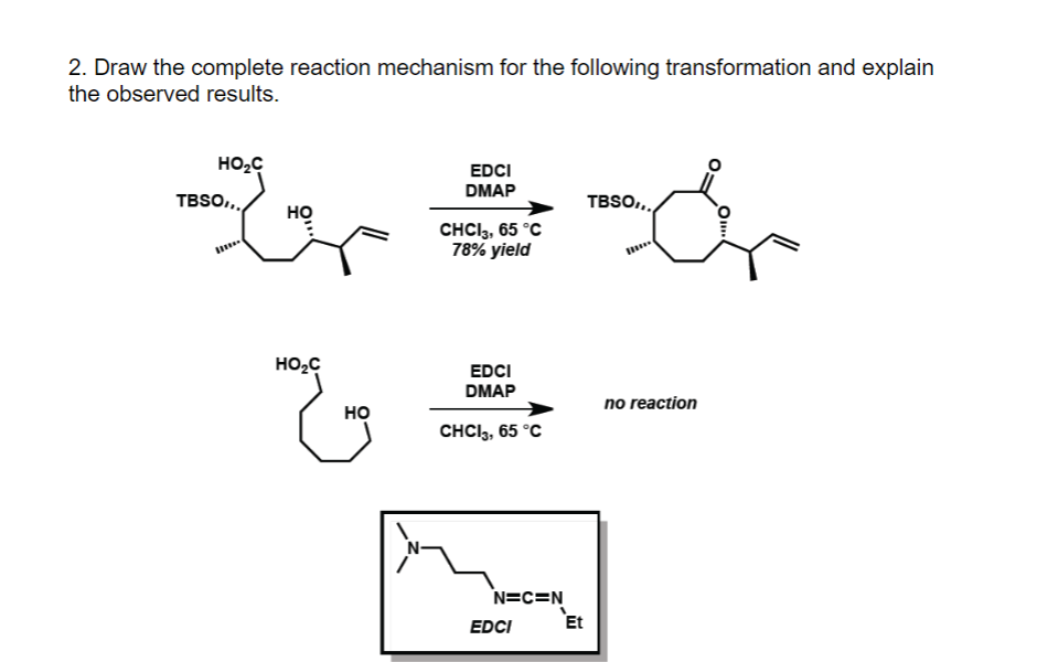 2. Draw the complete reaction mechanism for the following transformation and explain
the observed results.
EDCI
DMAP
G=&
CHCI 3, 65 °C
78% yield
HO₂C
TBSO,,,
HO₂C
HO
EDCI
DMAP
CHCI3, 65 °C
N=C=N
EDCI
Et
TBSO...
no reaction