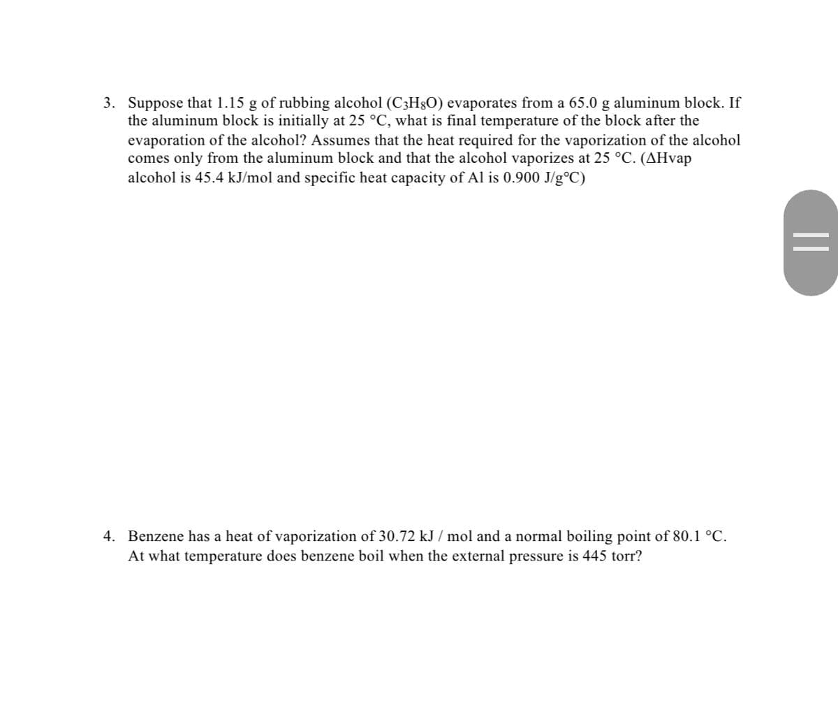 3. Suppose that 1.15 g of rubbing alcohol (C3H8O) evaporates from a 65.0 g aluminum block. If
the aluminum block is initially at 25 °C, what is final temperature of the block after the
evaporation of the alcohol? Assumes that the heat required for the vaporization of the alcohol
comes only from the aluminum block and that the alcohol vaporizes at 25 °C. (^Hvap
alcohol is 45.4 kJ/mol and specific heat capacity of Al is 0.900 J/g°C)
4. Benzene has a heat of vaporization of 30.72 kJ / mol and a normal boiling point of 80.1 °C.
At what temperature does benzene boil when the external pressure 445 torr?
||