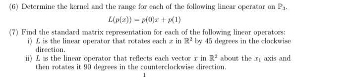 (6) Determine the kernel and the range for each of the following linear operator on P3.
L(p(x)) = p(0)x+p(1)
(7) Find the standard matrix representation for each of the following linear operators:
i) L is the linear operator that rotates each z in R² by 45 degrees in the clockwise
direction.
ii) L is the linear operator that reflects each vector z in R² about the axis and
then rotates it 90 degrees in the counterclockwise direction.