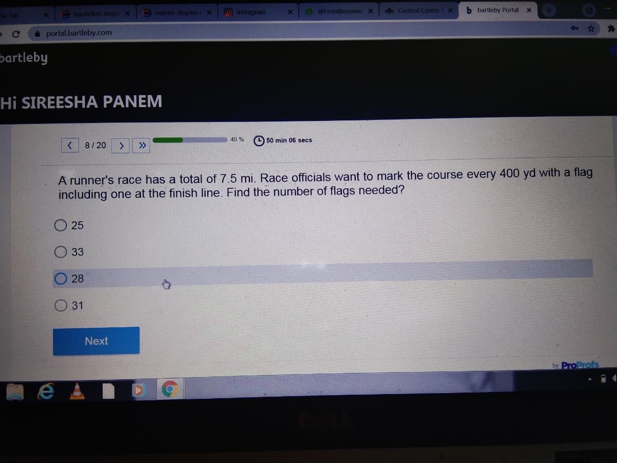 Tab
O bachelors degre X
master degree r X
O Instagram
@Frontlinesmecx
ofo Control Center X
b bartleby Portal
portal.bartleby.com
bartleby
Hi SIREESHA PANEM
40 %
O 50 min 06 secs
8/20
>>
A runner's race has a total of 7.5 mi. Race officials want to mark the course every 400 yd with a flag
including one at the finish line. Find the number of flags needed?
25
33
28
31
Next
by ProProfs
