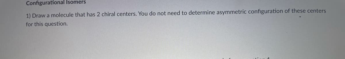Configurational Isomers
1) Draw a molecule that has 2 chiral centers. You do not need to determine asymmetric configuration of these centers
for this question.

