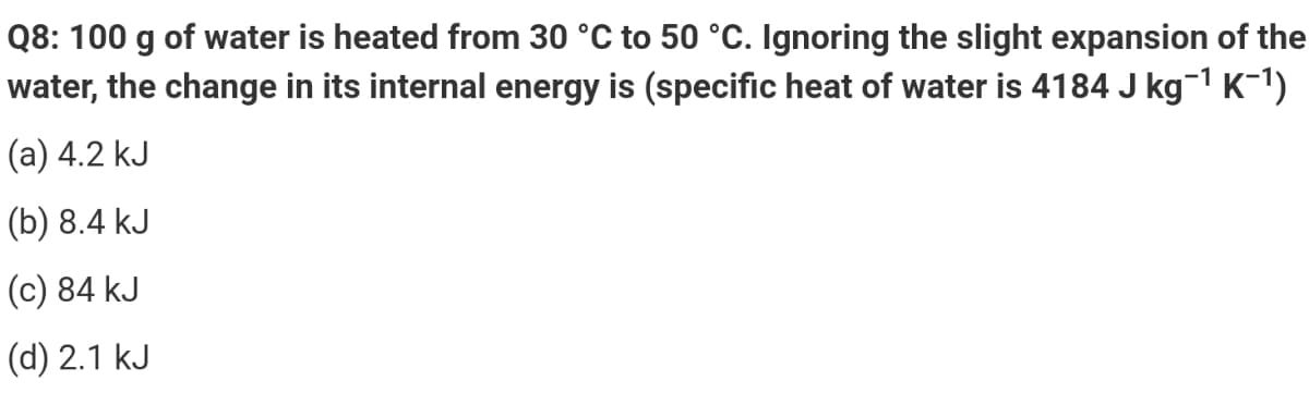 Q8: 100 g of water is heated from 30 °C to 50 °C. Ignoring the slight expansion of the
water, the change in its internal energy is (specific heat of water is 4184 J kg-1 K-1)
(а) 4.2 kJ
(b) 8.4 kJ
(c) 84 kJ
(d) 2.1 kJ
