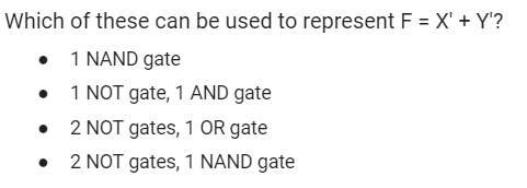 Which of these can be used to represent F = X' + Y'?
• 1 NAND gate
1 NOT gate, 1 AND gate
2 NOT gates, 1 OR gate
2 NOT gates, 1 NAND gate
