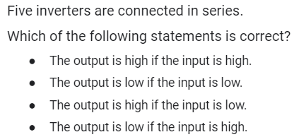 Five inverters are connected in series.
Which of the following statements is correct?
The output is high if the input is high.
• The output is low if the input is low.
The output is high if the input is low.
The output is low if the input is high.
