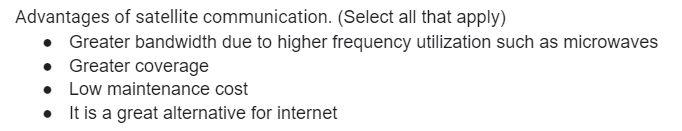 Advantages of satellite communication. (Select all that apply)
• Greater bandwidth due to higher frequency utilization such as microwaves
• Greater coverage
Low maintenance cost
It is a great alternative for internet
