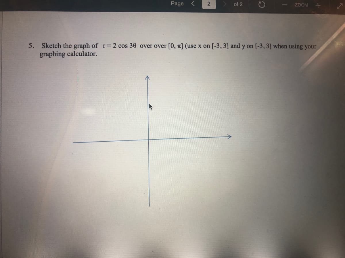 Page
of 2
ZOOM +
5. Sketch the graph of r=2 cos 30 over over [0, a] (use x on [-3,3] and y on [-3, 3] when using your
graphing calculator.
