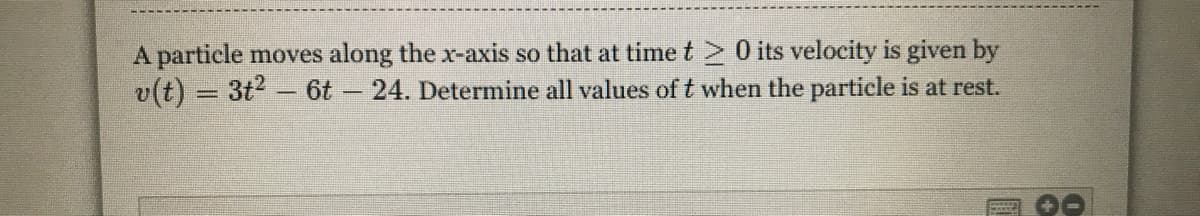 A particle moves along the x-axis so that at time t 0 its velocity is given by
v(t) = 3t2 - 6t 24. Determine all values of t when the particle is at rest.
