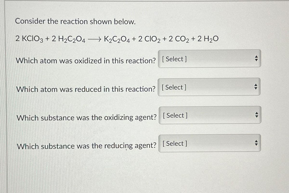 Consider the reaction shown below.
2 KCIO3+ 2 H₂C2O4 K2C2O4 + 2 CIO2 + 2 CO2 + 2 H₂O
Which atom was oxidized in this reaction? [Select]
→
Which atom was reduced in this reaction? [Select]
Which substance was the oxidizing agent? [Select]
Which substance was the reducing agent? [Select]
+