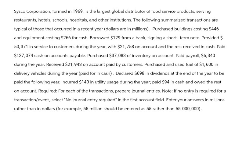 Sysco Corporation, formed in 1969, is the largest global distributor of food service products, serving
restaurants, hotels, schools, hospitals, and other institutions. The following summarized transactions are
typical of those that occurred in a recent year (dollars are in millions). Purchased buildings costing $446
and equipment costing $266 for cash. Borrowed $129 from a bank, signing a short-term note. Provided $
50,371 in service to customers during the year, with $21,758 on account and the rest received in cash. Paid
$127,074 cash on accounts payable. Purchased $37,083 of inventory on account. Paid payroll, $6,340
during the year. Received $21,943 on account paid by customers. Purchased and used fuel of $1,600 in
delivery vehicles during the year (paid for in cash). Declared $698 in dividends at the end of the year to be
paid the following year. Incurred $140 in utility usage during the year; paid $94 in cash and owed the rest
on account. Required: For each of the transactions, prepare journal entries. Note: If no entry is required for a
transaction/event, select "No journal entry required" in the first account field. Enter your answers in millions
rather than in dollars (for example, 55 million should be entered as 55 rather than 55,000,000).