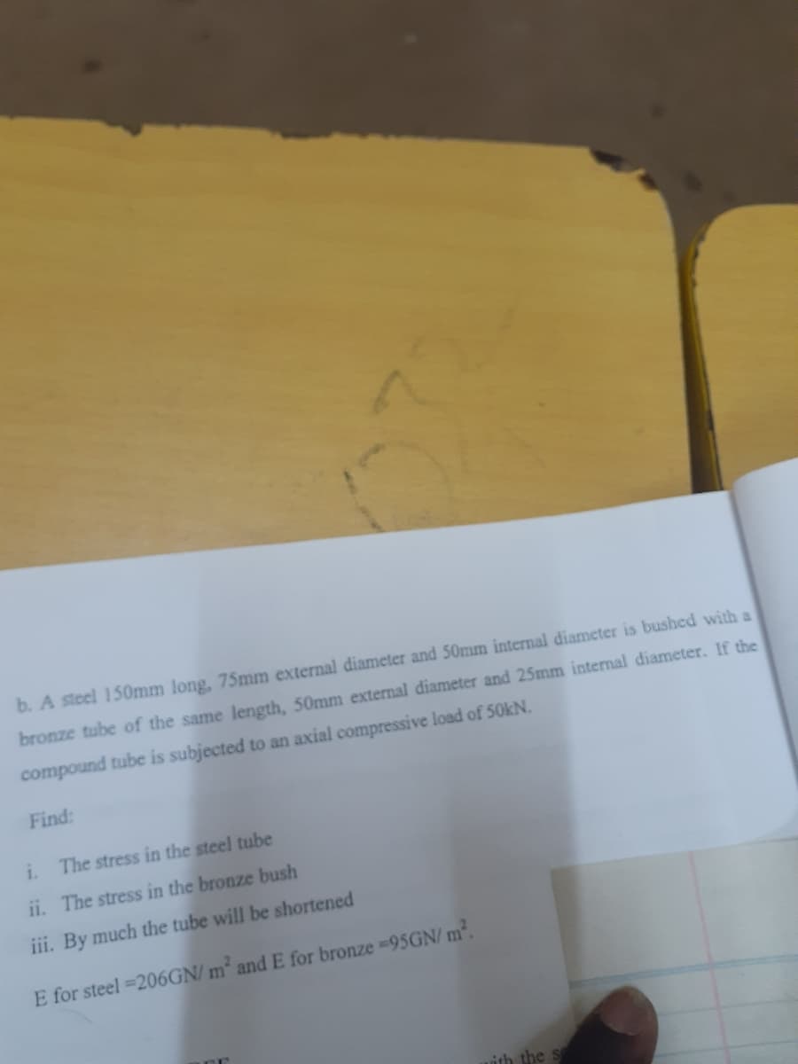 b. A steel 150mm long, 75mm external diameter and 50mm internal diameter is bushed with a
bronze tube of the same length, 50mm external diameter and 25mm internal diameter. If the
compound tube is subjected to an axial compressive load of 50kN.
Find:
i.
The stress in the steel tube
ii. The stress in the bronze bush
iii. By much the tube will be shortened
E for steel =206GN/ m and E for bronze -95GN/ m.
ith the s
