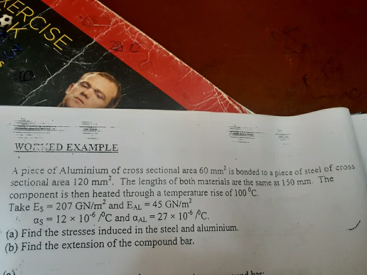 ERCISE
WORKED EXAMPLE
A piece of Aluminium of cross sectional area 60 mm is bonded to a piece of steel of CrosS
sectional area 120 mm². The lengths of both materiais are the same at 150 mm. The
component is then heated through a temperature rise of 100 °C.
Take Es = 207 GN/m and EAL = 45 GN/m2
%3D
12 x 10° PC and aAL = 27 x 10° °C.
(a) Find the stresses induced in the steel and aluminium.
(b) Find the extension of the compound bar.
%3D
as
d bar:
