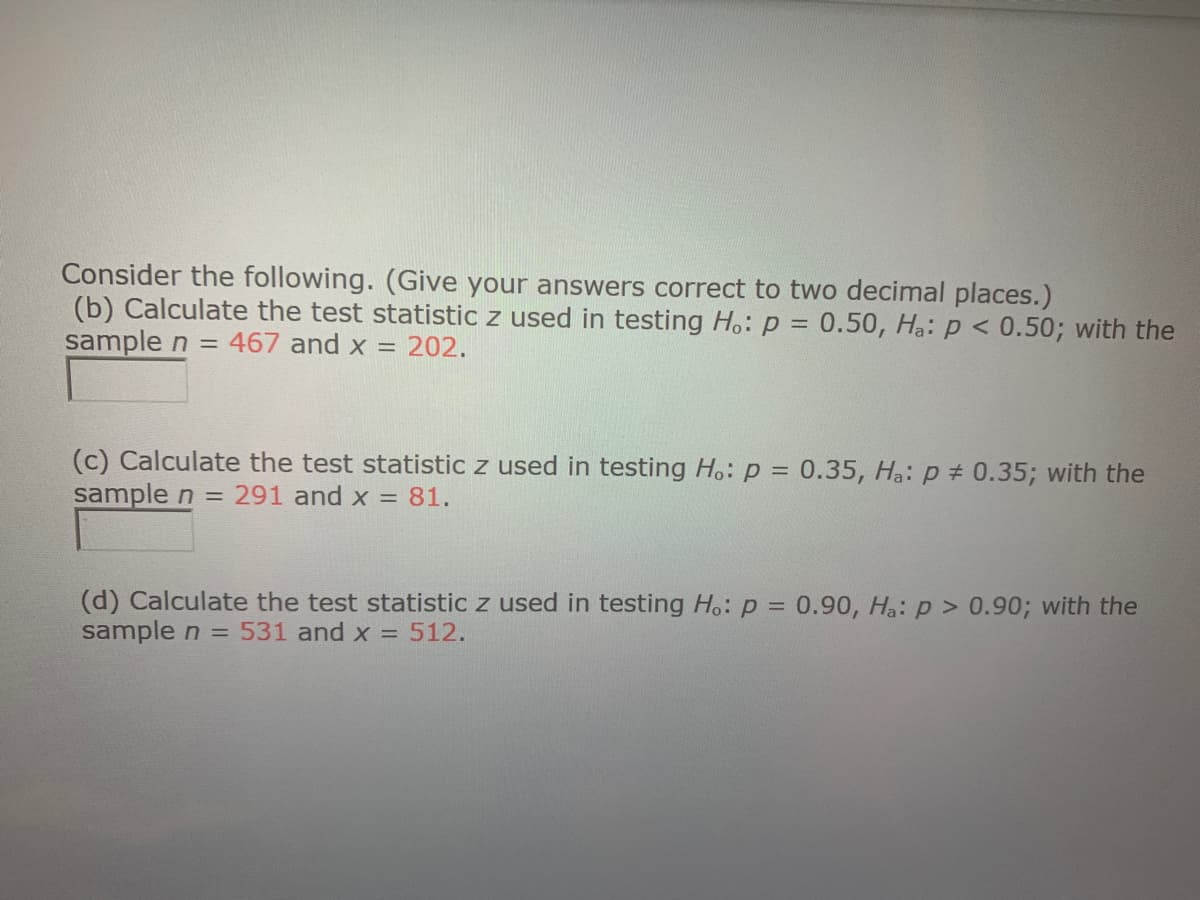 Consider the following. (Give your answers correct to two decimal places.)
(b) Calculate the test statistic z used in testing H.: p = 0.50, Hạ: p < 0.50; with the
sample n = 467 and x = 202.
(c) Calculate the test statistic z used in testing H.: p = 0.35, Hạ: p # 0.35; with the
sample n = 291 and x = 81.
(d) Calculate the test statistic z used in testing Ho: p = 0.90, Ha: p > 0.90; with the
sample n = 531 and x = 512.
%3D
