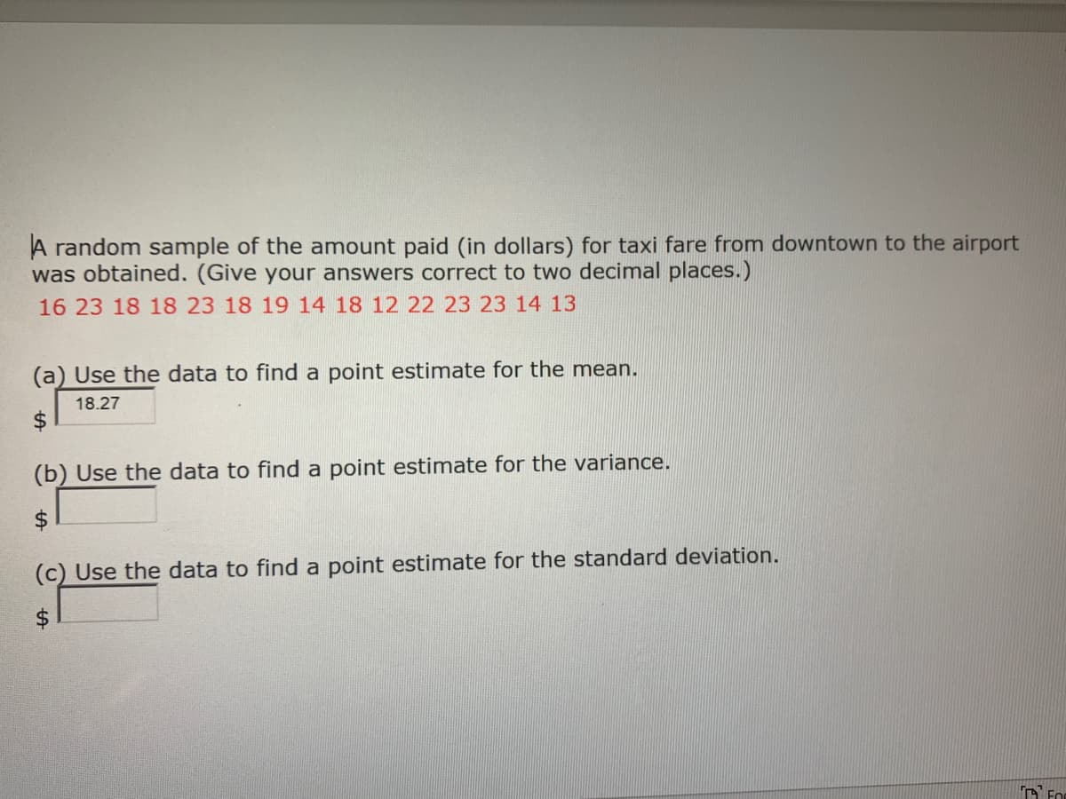 A random sample of the amount paid (in dollars) for taxi fare from downtown to the airport
was obtained. (Give your answers correct to two decimal places.)
16 23 18 18 23 18 19 14 18 12 22 23 23 14 13
(a) Use the data to find a point estimate for the mean.
18.27
$4
(b) Use the data to find a point estimate for the variance.
(c) Use the data to find a point estimate for the standard deviation.
$
