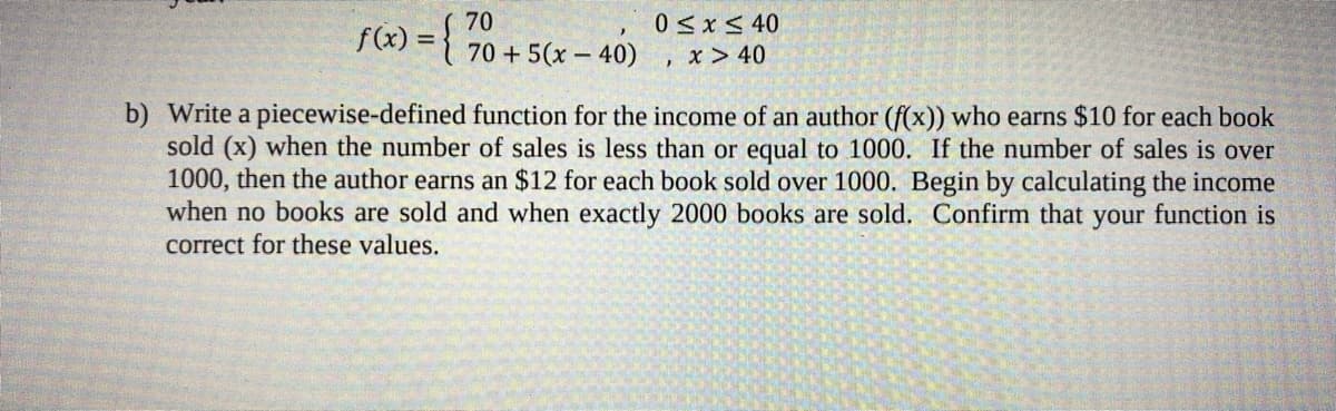 70
0 < x< 40
f(x) = {
70 + 5(x – 40)
, x > 40
b) Write a piecewise-defined function for the income of an author (f(x)) who earns $10 for each book
sold (x) when the number of sales is less than or equal to 1000. If the number of sales is over
1000, then the author earns an $12 for each book sold over 1000. Begin by calculating the income
when no books are sold and when exactly 2000 books are sold. Confirm that your function is
correct for these values.
