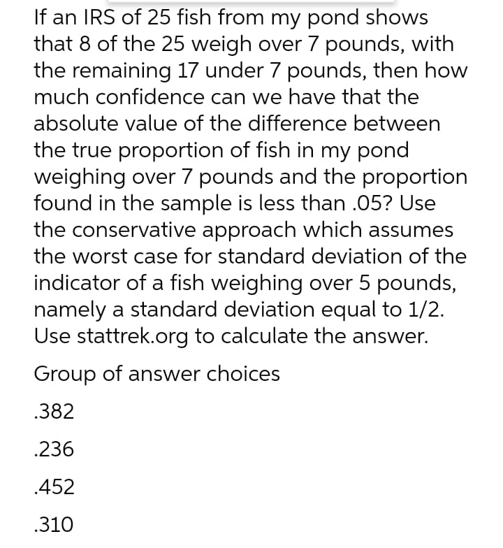 If an IRS of 25 fish from my pond shows
that 8 of the 25 weigh over 7 pounds, with
the remaining 17 under 7 pounds, then how
much confidence can we have that the
absolute value of the difference between
the true proportion of fish in my pond
weighing over 7 pounds and the proportion
found in the sample is less than .05? Use
the conservative approach which assumes
the worst case for standard deviation of the
indicator of a fish weighing over 5 pounds,
namely a standard deviation equal to 1/2.
Use stattrek.org to calculate the answer.
Group of answer choices
.382
.236
.452
.310
