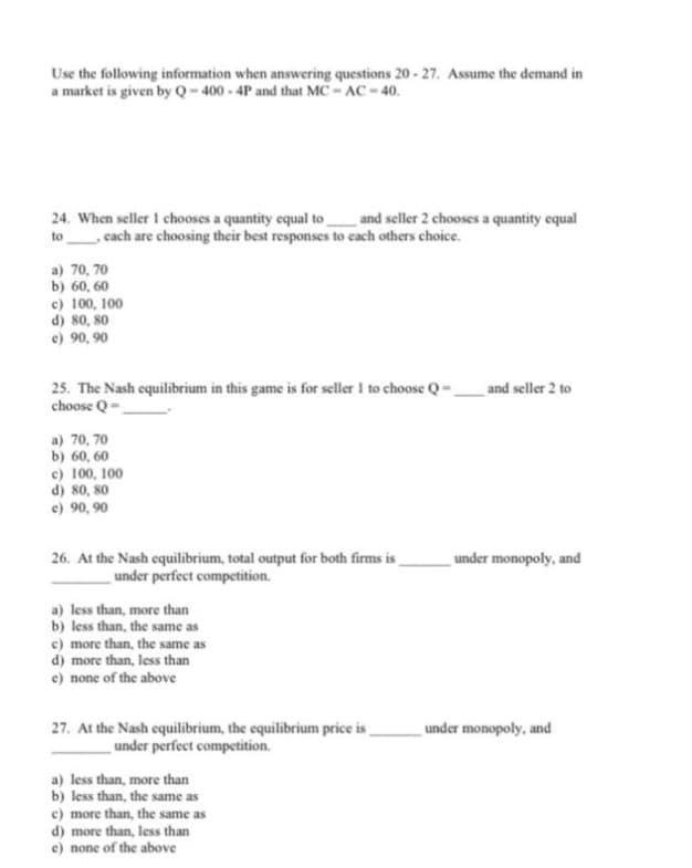 Use the following information when answering questions 20 - 27. Assume the demand in
a market is given by Q-400 - 4P and that MC - AC - 40.
24. When seller I chooses a quantity equal to_ and seller 2 chooses a quantity equal
to cach are choosing their best responses to cach others choice.
a) 70, 70
b) 60, 60
c) 100, 100
d) 80, 80
e) 90, 90
and seller 2 to
25. The Nash equilibrium in this game is for seller I to choose Q-
choose Q =
a) 70, 70
b) 60, 60
c) 100, 100
d) 80, 80
e) 90, 90
26. At the Nash equilibrium, total output for both firms is _
under perfect competition.
under monopoly, and
a) less than, more than
b) less than, the same as
c) more than, the same as
d) more than, less than
e) none of the above
27. At the Nash equilibrium, the equilibrium price is
under perfect competition.
under monopoly, and
a) less than, more than
b) less than, the same as
c) more than, the same as
d) more than, less than
e) none of the above
