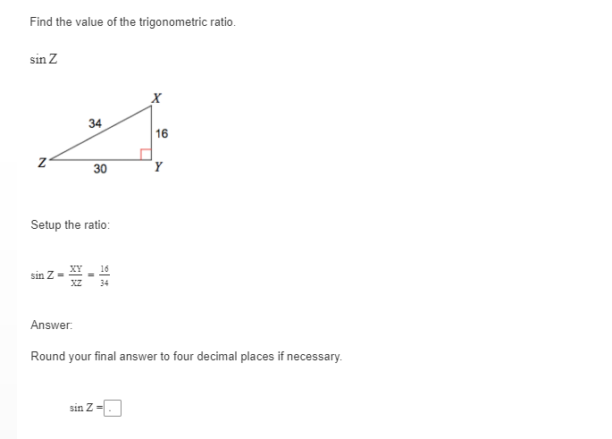 Find the value of the trigonometric ratio.
sin Z
X
34
16
Setup the ratio:
XY
16
sin Z =
XZ
34
Answer:
Round your final answer to four decimal places if necessary.
sin Z =
30
