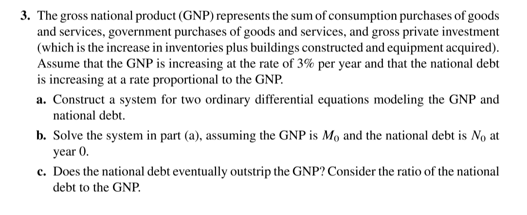 3. The gross national product (GNP) represents the sum of consumption purchases of goods
and services, government purchases of goods and services, and gross private investment
(which is the increase in inventories plus buildings constructed and equipment acquired).
Assume that the GNP is increasing at the rate of 3% per year and that the national debt
is increasing at a rate proportional to the GNP.
a. Construct a system for two ordinary differential equations modeling the GNP and
national debt.
b. Solve the system in part (a), assuming the GNP is Mo and the national debt is No at
year 0.
c. Does the national debt eventually outstrip the GNP? Consider the ratio of the national
debt to the GNP.