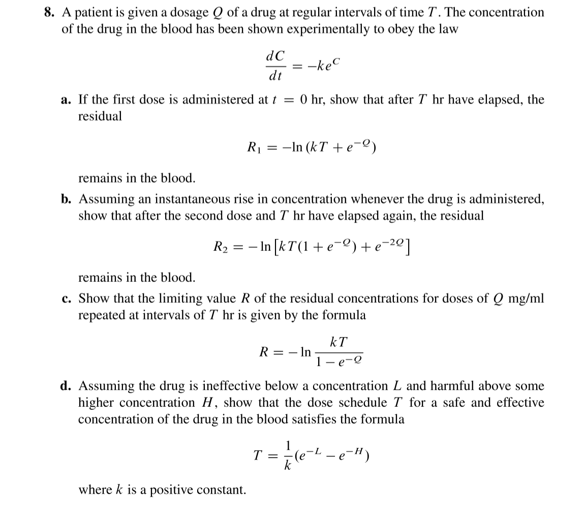 8. A patient is given a dosage Q of a drug at regular intervals of time T. The concentration
of the drug in the blood has been shown experimentally to obey the law
dC
dt
=
-kec
a. If the first dose is administered at t = 0 hr, show that after T hr have elapsed, the
residual
R₁ = ln (kT+e=2)
remains in the blood.
b. Assuming an instantaneous rise in concentration whenever the drug is administered,
show that after the second dose and 7 hr have elapsed again, the residual
R₂ = − In [kT(1 + e¯²) +e=²²]
е
where k is a positive constant.
remains in the blood.
c. Show that the limiting value R of the residual concentrations for doses of Q mg/ml
repeated at intervals of T hr is given by the formula
R = - In
1
kT
-e-2
d. Assuming the drug is ineffective below a concentration L and harmful above some
higher concentration H, show that the dose schedule T for a safe and effective
concentration of the drug in the blood satisfies the formula
T = = 1/² (e-²- - e-")
k