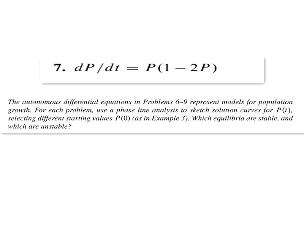 7. dP/dt =
P(1 – 2P)
The autonomous differential equations in Problems 6-9 represent models for population
growth. For each problem, use a phase line analysis to sketch solution curves for P(t),
selecting different starting values P(0) (as in Example 3). Which equilibria are stable, and
which are unstable?