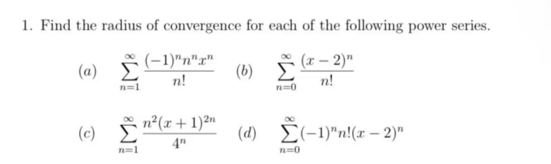 1. Find the radius of convergence for each of the following power series.
(x - 2)n
n!
(a) Σ
n=1
(c)
8
n=1
(−1)"n"x"
n!
n²(x + 1)2n
(b)
n=0
(d) (-1)"n!(x-2)"
n=0