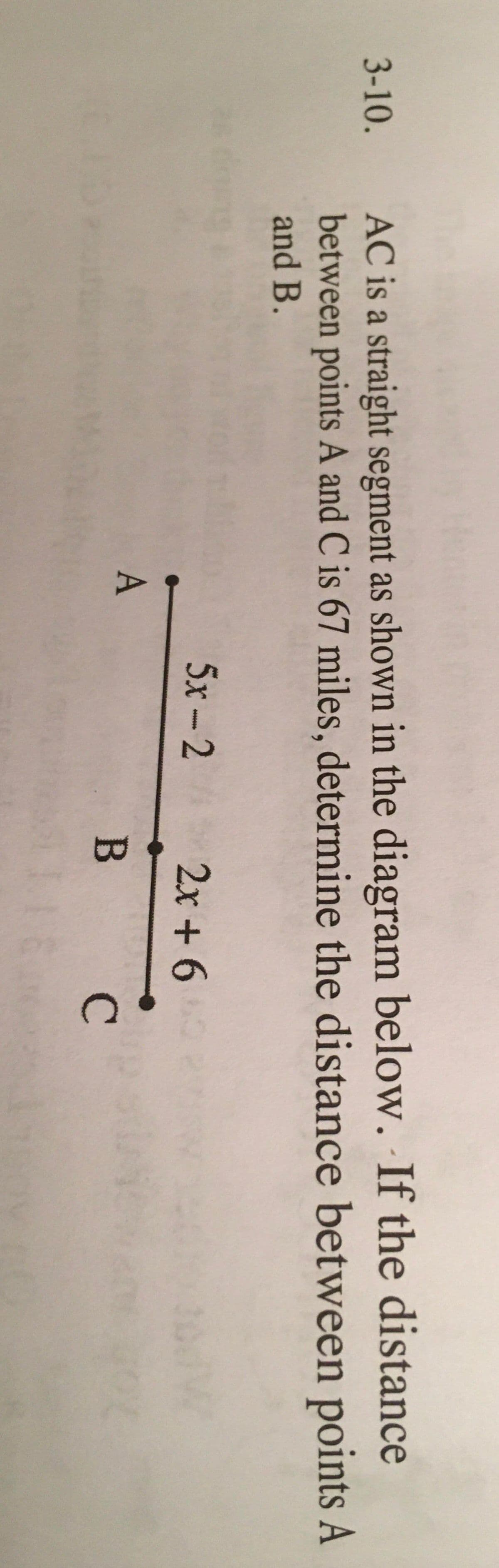 AC is a straight segment as shown in the diagram below. If the distance
between points A and C is 67 miles, determine the distance between points A
and B.
3-10.
5x-2
2x + 6
*****
A
В С
B
