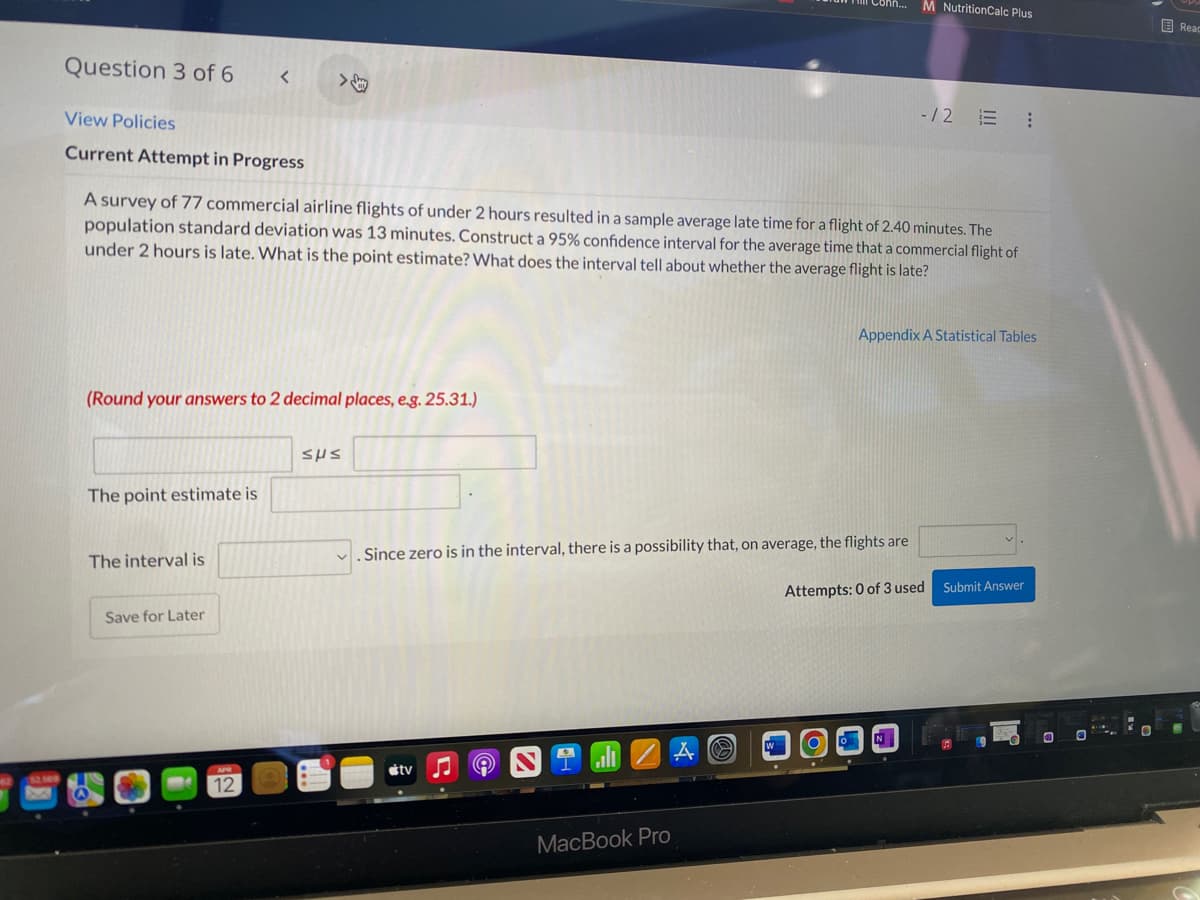 onh...
M NutritionCalc Plus
国Reac
Question 3 of 6
View Policies
-/2 E :
Current Attempt in Progress
A survey of 77 commercial airline flights of under 2 hours resulted in a sample average late time for a flight of 2.40 minutes. The
population standard deviation was 13 minutes. Construct a 95% confidence interval for the average time that a commercial flight of
under 2 hours is late. What is the point estimate? What does the interval tell about whether the average flight is late?
Appendix A Statistical Tables
(Round your answers to 2 decimal places, e.g. 25.31.)
SHS
The point estimate is
Since zero is in the interval, there is a possibility that, on average, the flights are
The interval is
Attempts: 0 of 3 used
Submit Answer
Save for Later
W
étv
12
МacВook Pro
