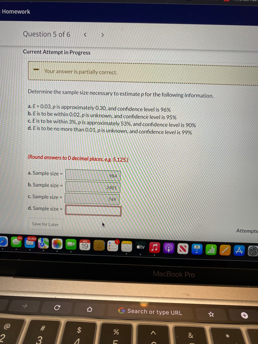 Homework
Question 5 of 6
Current Attempt in Progress
Your answer is partially correct.
Determine the sample size necessary to estimate p for the following information.
a. E = 0.03, p is approximately 0.30, and confidence level is 96%
b. E is to be within 0.02, p is unknown, and confidence level is 95%
c. E is to be within 3%, p is approximately 53%, and confidence level is 90%
d. E is to be no more than 0.01, p is unknown, and confidence level is 99%
(Round answers to 0 decimal places, e.g. 5,125.)
a. Sample size =
984
b. Sample size =
2401
c. Sample size =
749
d. Sample size =
Save for Later
Attempts
163
52.955
APR
19
étv
MacBook Pro
G Search or type URL
@
23
2$
&
3
