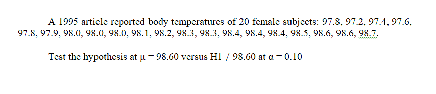 A 1995 article reported body temperatures of 20 female subjects: 97.8, 97.2, 97.4, 97.6,
97.8, 97.9, 98.0, 98.0, 98.0, 98.1, 98.2, 98.3, 98.3, 98.4, 98.4, 98.4, 98.5, 98.6, 98.6, 98.7.
Test the hypothesis at ļu = 98.60 versus H1 + 98.60 at a = 0.10
