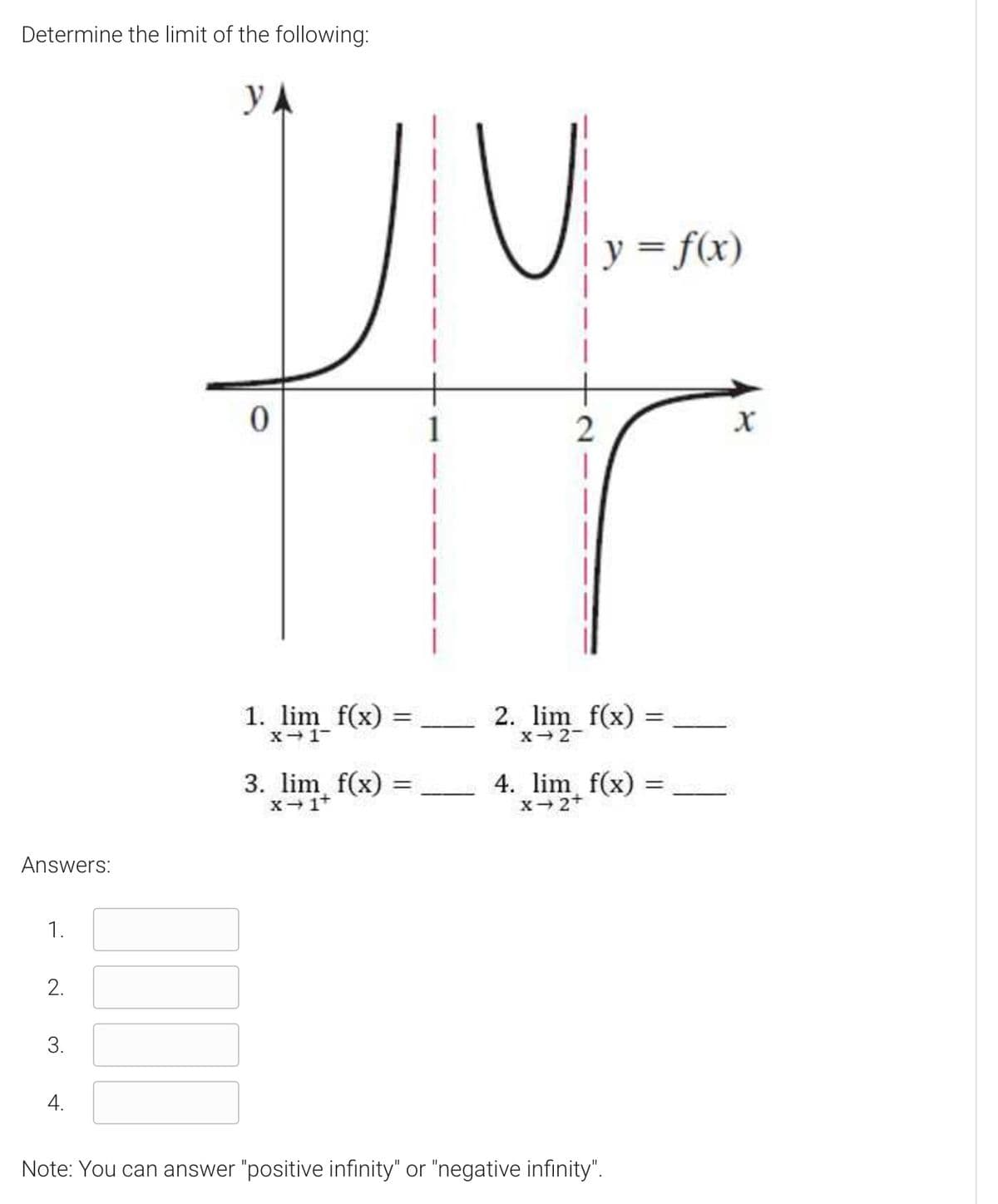 Determine the limit of the following:
y A
y3 f(x)
1
|
1. lim f(x) =
- 2. lim f(x)
%3D
X- 1-
X 2-
3. lim, f(x) =
X1t
4. lim f(x)
x-2+
%3D
Answers:
1.
2.
3.
4.
Note: You can answer "positive infinity" or "negative infinity".
