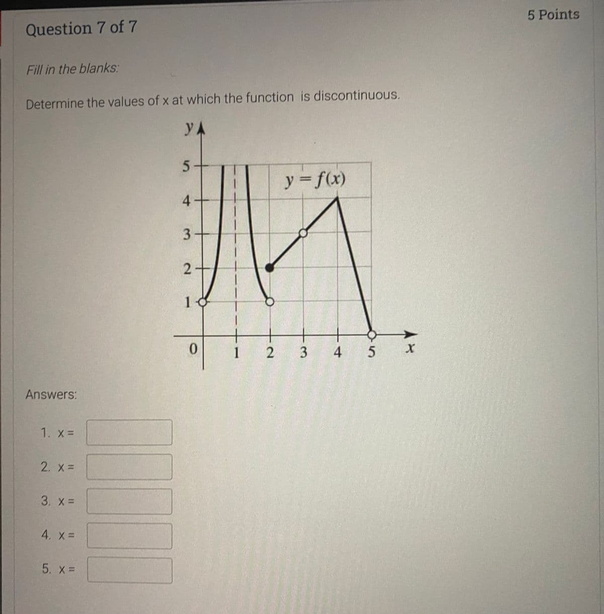 5 Points
Question 7 of 7
Fill in the blanks:
Determine the values of x at which the function is discontinuous.
y A
5-
y f(x)
4-
10
1
2 3
5 x
Answers:
1. x =
2. X=
3. X =
4. %=
5. X=
4.
2.
