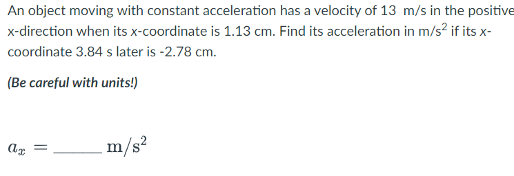 An object moving with constant acceleration has a velocity of 13 m/s in the positive
x-direction when its x-coordinate is 1.13 cm. Find its acceleration in m/s² if its x-
coordinate 3.84 s later is -2.78 cm.
(Be careful with units!)
ax
=
m/s²