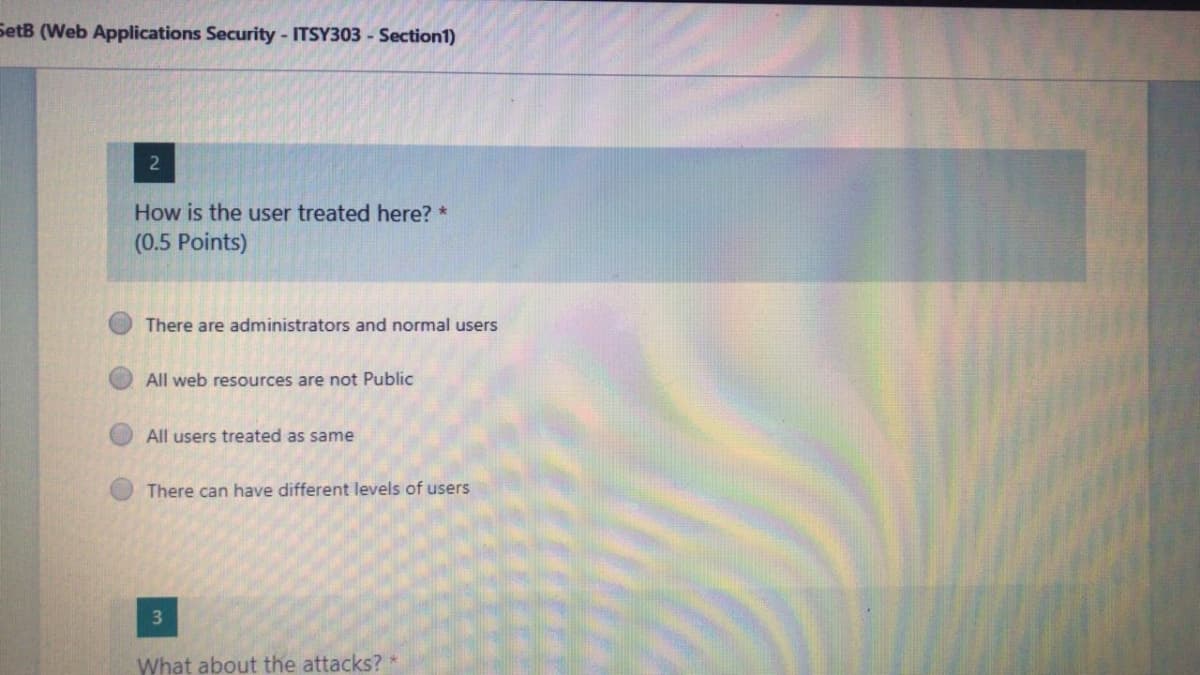 SetB (Web Applications Security - ITSY303 - Section1)
How is the user treated here? *
(0.5 Points)
There are administrators and normal users
All web resources are not Public
All users treated as same
There can have different levels of users
3
What about the attacks?
