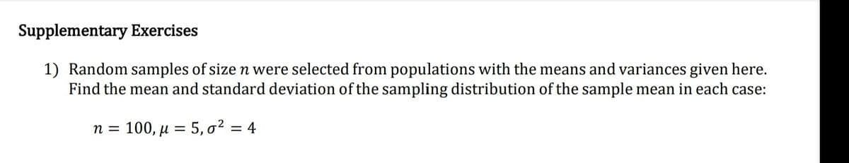 Supplementary Exercises
1) Random samples of size n were selected from populations with the means and variances given here.
Find the mean and standard deviation of the sampling distribution of the sample mean in each case:
n = 100, µ = 5, o² = 4
%3D
