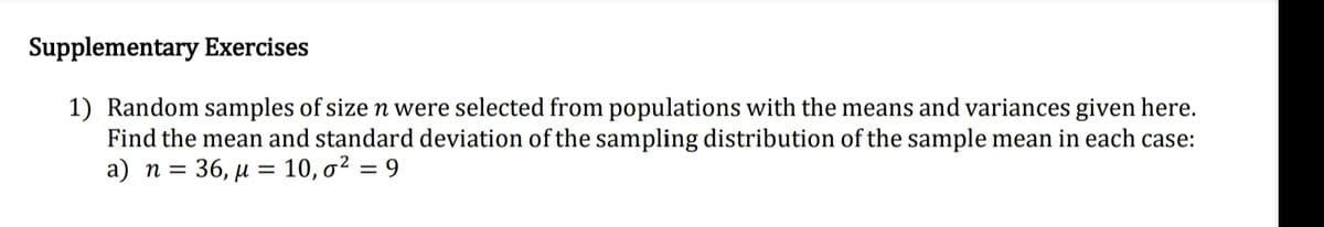 Supplementary Exercises
1) Random samples of size n were selected from populations with the means and variances given here.
Find the mean and standard deviation of the sampling distribution of the sample mean in each case:
a) n = 36, µ = 10, o² = 9
