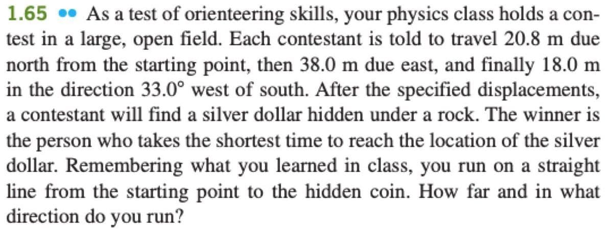 1.65 • As a test of orienteering skills, your physics class holds a con-
test in a large, open field. Each contestant is told to travel 20.8 m due
north from the starting point, then 38.0 m due east, and finally 18.0 m
in the direction 33.0° west of south. After the specified displacements,
a contestant will find a silver dollar hidden under a rock. The winner is
the person who takes the shortest time to reach the location of the silver
dollar. Remembering what you learned in class, you run on a straight
line from the starting point to the hidden coin. How far and in what
direction do you run?
