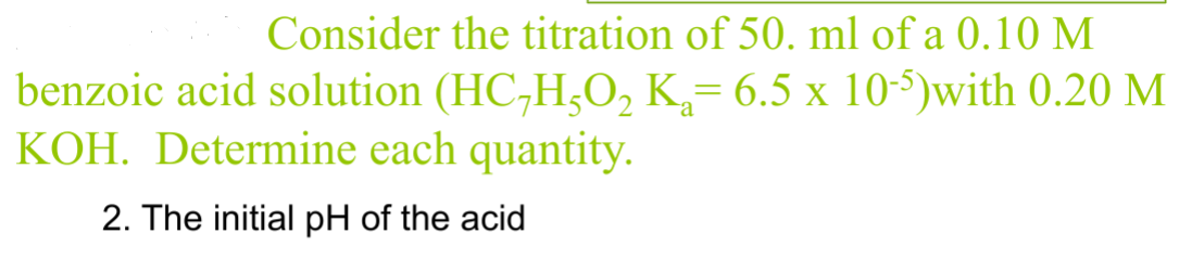 Consider the titration of 50. ml of a 0.10 M
benzoic acid solution (HCH₂O₂ K₁= 6.5 x 10-5)with 0.20 M
KOH. Determine each quantity.
2. The initial pH of the acid