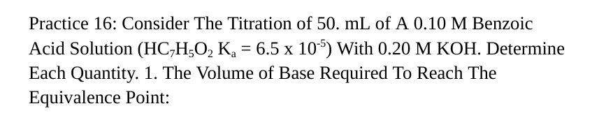 Practice 16: Consider The Titration of 50. mL of A 0.10 M Benzoic
Acid Solution (HC7H5O2 K₁ = 6.5 x 10-5) With 0.20 M KOH. Determine
Each Quantity. 1. The Volume of Base Required To Reach The
Equivalence Point: