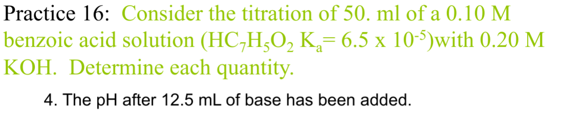 Practice 16: Consider the titration of 50. ml of a 0.10 M
benzoic acid solution (HC7H5O2 K₁= 6.5 x 10-5)with 0.20 M
KOH. Determine each quantity.
4. The pH after 12.5 mL of base has been added.