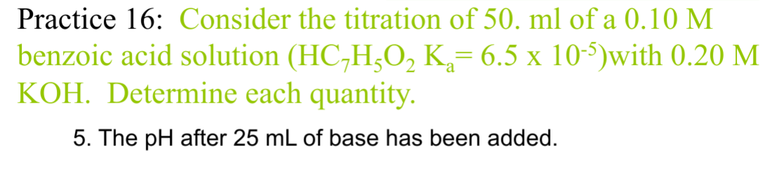 Practice 16: Consider the titration of 50. ml of a 0.10 M
benzoic acid solution (HC7H5O2 K₁= 6.5 x 10-5)with 0.20 M
KOH. Determine each quantity.
5. The pH after 25 mL of base has been added.