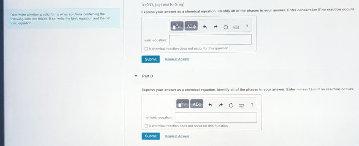 Determine whether a solid forms when solutions containing the
following salts are mixed. If so, write the ionic equation and the net
ionic equation.
AgNO, (aq) and K₂S(aq)
Express your answer as a chemical equation. Identify all of the phases in your answer. Enter noreaction if no reaction occurs.
ionic equation:
A chemical reaction does not occur for this question.
Submit
Part D
| ΑΣΦ
Request Answer
Submit
Express your answer as a chemical equation. Identify all of the phases in your answer. Enter noreaction if no reaction occurs.
net ionic equation:
A chemical reaction does not occur for this question.
ΑΣΦ
Request Answer
?
?