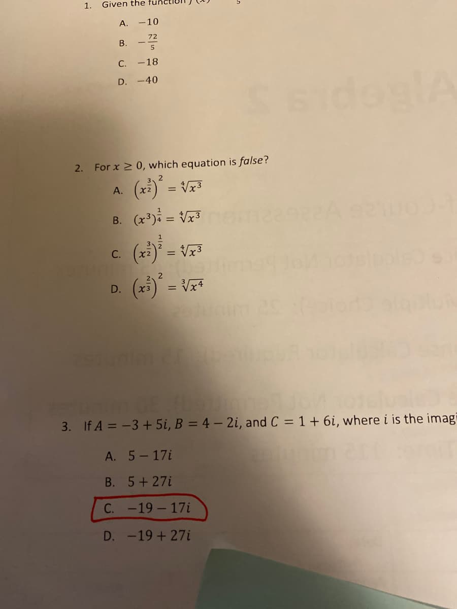 1.
Given the tunc
А.
-10
72
В.
5
С.
-18
D. -40
2. For x 2 0, which equation is false?
()*
B. (x) = Vx3
(x) = Vx3
А.
(x:) = Vx3
С.
(25) = Vz*
D.
3. If A = -3+ 5i, B = 4 – 2i, and C = 1+ 6i, where i is the imagi
%3D
А. 5— 17i
B. 5+ 27i
С. -19 — 17i
D. -19+27i
