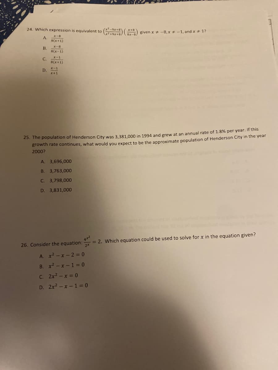 24. Which expression is equivalent to ( )
given x # -8, x + -1, and x 1?
X-8
A.
8(x+1)
X-8
B.
8(x-1)
C.
x-1
8(x+1)
x-1
D.
x+1
23. The population of Henderson City was 3,381.000 in 1994 and grew at an annual rate of 1.8% per year. If this
growth rate continues, what would you expect to be the approximate population of Henderson City in the year
2000?
A. 3,696,000
B. 3,763,000
C. 3,798,000
D. 3,831,000
4*2
= 2. Which equation could be used to solve for x in the equation given?
2x
26. Consider the equation:
A. x2 - x - 2 = 0
B. x2 - x - 1 = 0
C. 2x2 -x = 0
D. 2x2 -x - 1 = 0
