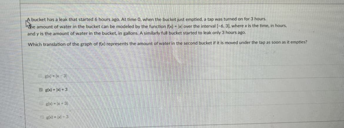 A bucket has a leak that started 6 hours ago. At time 0, when the bucket just emptied, a tap was turned on for 3 hours.
he amount of water in the bucket can be modeled by the function f(x)= x over the interval [-6, 3], where x is the time, in hours,
and y is the amount of water in the bucket, in gallons. A similarly full bucket started to leak only 3 hours ago.
Which translation of the graph of f(x) represents the amount of water in the second bucket if it is moved under the tap as soon as it empties?
g(x)=x-31
g(x)=x+3
g(x)=x+3)
g(x) = |x-3